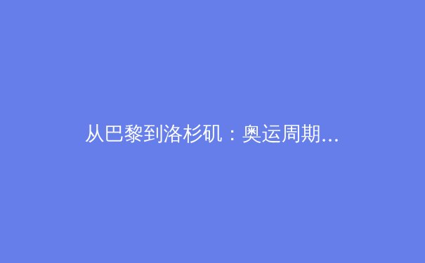 从巴黎到洛杉矶：奥运周期下的中国体育战略转型与人才梯队重构