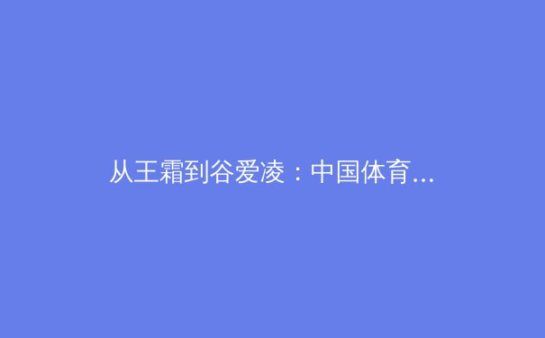从王霜到谷爱凌：中国体育新势力如何重塑国际竞技格局 - 3